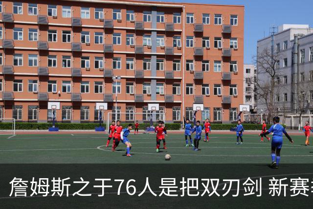 詹姆斯之于76人是把双刃剑 新赛季需直面六大隐患？
